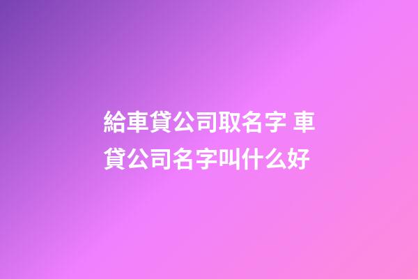 給車貸公司取名字 車貸公司名字叫什么好-第1張-公司起名-玄機派